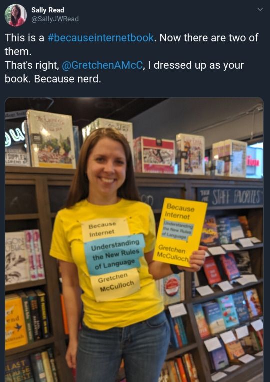 Tweet from Sally Reed @SallyJWReed: This is a #BecauseInternetBook. Now there are two of them. 
That's right, @GretchenAMcC, I dressed up as your book. Because nerd. 
With a photo of a smiling person in a yellow shirt with paper pinned to it reading "Because Internet: Understanding the New Rules of Language. Gretchen McCulloch" in yellow and light blue, matching the copy of Because Internet she's holding 