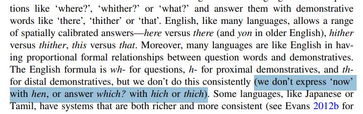 Screencap from the middle of a paper: 
questions like ‘where?’, ‘whither?’ or ‘what?’ and answer them with demonstrative words like ‘there’, ‘thither’ or ‘that’. English, like many languages, allows a range of spatially calibrated answers—here versus there (and yon in older English), hither versus thither, this versus that. Moreover, many languages are like English in having proportional formal relationships between question words and demonstratives. The English formula is wh- for questions, h- for proximal demonstratives, and th- for distal demonstratives, but we don’t do this consistently HIGHLIGHT (we don’t express ‘now’ with hen, or answer which? with hich or thich). END HIGHLIGHT Some languages, like Japanese or Tamil, have systems that are both richer and more consistent (see Evans 2012b for [screencap cuts off mid-sentence]