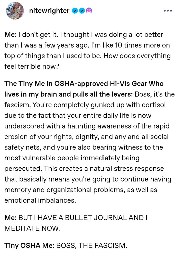 nitewrighter Tumblr post

Me: I don't get it. I thought I was doing a lot better than I was a few years ago. I'm like 10 times more on top of things than I used to be. How does everything feel terrible now?

The Tiny Me in OSHA-approved Hi-Vis Gear Who lives in my brain and pulls all the levers: Boss, it's the fascism. You're completely gunked up with cortisol due to the fact that your entire daily life is now underscored with a haunting awareness of the rapid erosion of your rights, dignity, and any and all social safety nets, and you're also bearing witness to the most vulnerable people immediately being persecuted. This creates a natural stress response that basically means you're going to continue having memory and organizational problems, as well as emotional imbalances.

Me: BUT I HAVE A BULLET JOURNAL AND I MEDITATE NOW.

Tiny OSHA Me: BOSS, THE FASCISM.