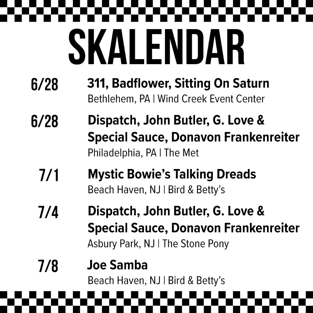 6/28 - 311, Badflower, Sitting On Saturn @ Wind Creek Event Center in Bethlehem, PA
6/28 - Dispatch, John Butler, G. Love & Special Sauce, Donavon Frankenreiter @ The Met in Philadelphia, PA
7/1 - Mystic Bowie’s Talking Dreads @ Bird & Betty’s in Beach Haven, NJ
7/4 - Dispatch, John Butler, G. Love & Special Sauce, Donavon Frankenreiter @ The Stone Pony in Asbury Park, NJ
7/8 - Joe Samba @ Bird & Betty’s in Beach Haven, NJ