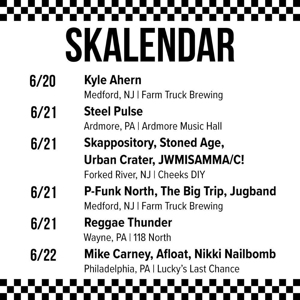 6/20 - Kyle Ahern @ Farm Truck Brewing in Medford, NJ
6/21 - Steel Pulse @ Ardmore Music Hall in Ardmore, PA
6/21 - Skappository, Stoned Age, Urban Crater, JWMISAMMA/C! @ Cheeks DIY in Forked River, NJ
6/21 - P-Funk North, The Big Trip, Jugband @ Farm Truck Brewing in Medford, NJ
6/21 - Reggae Thunder @ 118 North in Wayne, PA
6/22 - Mike Carney, Afloat, Nikki Nailbomb @ Lucky’s Last Chance in Philadelphia, PA
