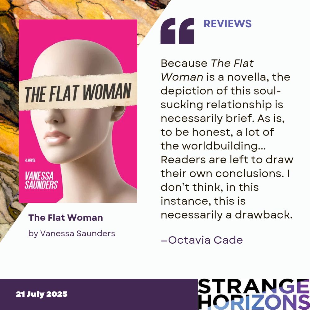 Left 
cover of The Flat Woman by Vanessa Saunders featuring a manikin with a light skin tone from the neck up with the title over the eyes. 

Right 
REVIEWS
Quote
"Because The Flat Woman is a novella, the depiction of this soul-sucking relationship is necessarily brief. As is, to be honest, a lot of the worldbuilding... Readers are left to draw their own conclusions. I don’t think, in this instance, this is necessarily a drawback."
reviewer: Octavia Cade

21 July 2025
Strange Horizons 