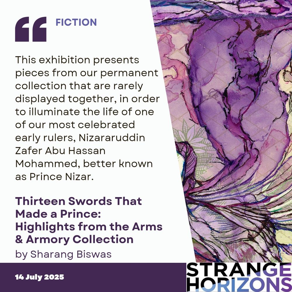 FICTION

Quote
This exhibition presents pieces from our permanent collection that are rarely displayed together, in order to illuminate the life of one of our most celebrated early rulers, Nizararuddin Zafer Abu Hassan Mohammed, better known as Prince Nizar. 

Thirteen Swords That Made a Prince: Highlights from the Arms & Armory Collection 
by Sharang Biswas

14 July 2025
Strange Horizons 
