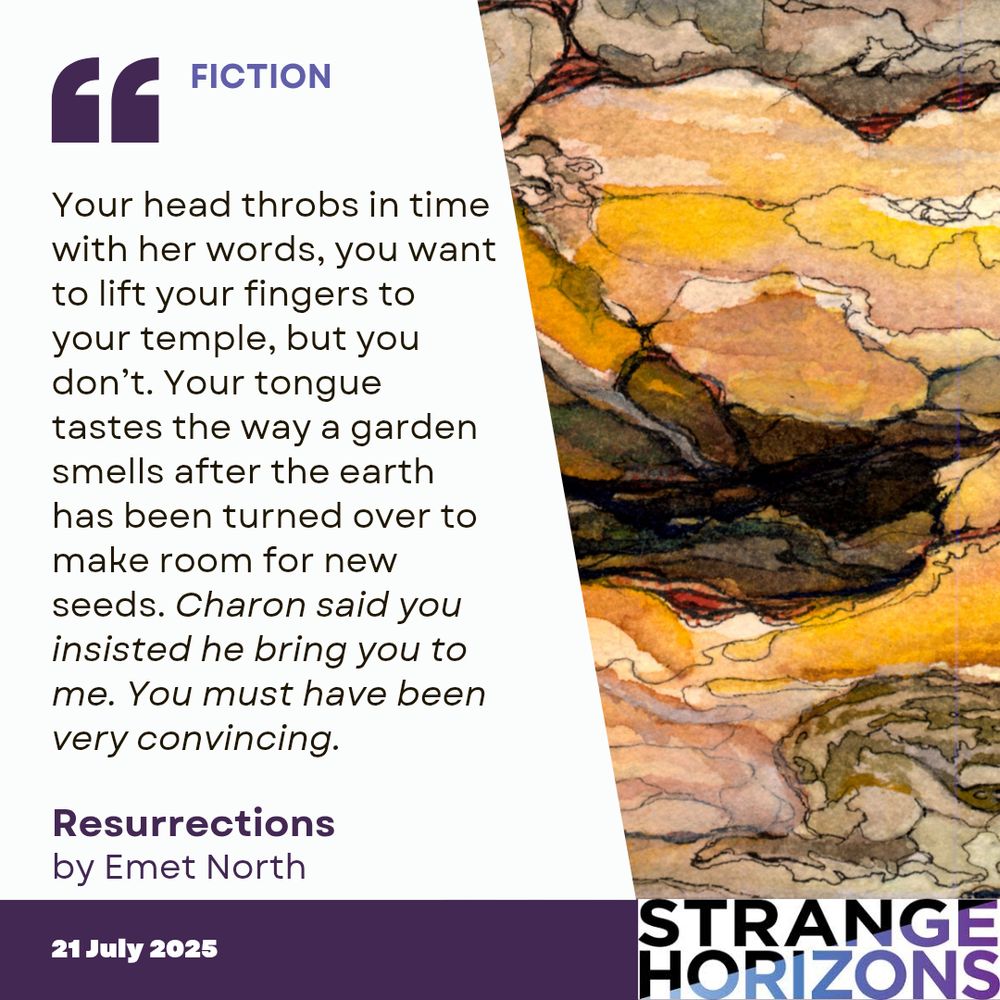 FICTION

Quote
Your head throbs in time with her words, you want to lift your fingers to your temple, but you don’t. Your tongue tastes the way a garden smells after the earth has been turned over to make room for new seeds. Charon said you insisted he bring you to me. You must have been very convincing.

Resurrections 
by Emet North

21 July 2025
Strange Horizons 