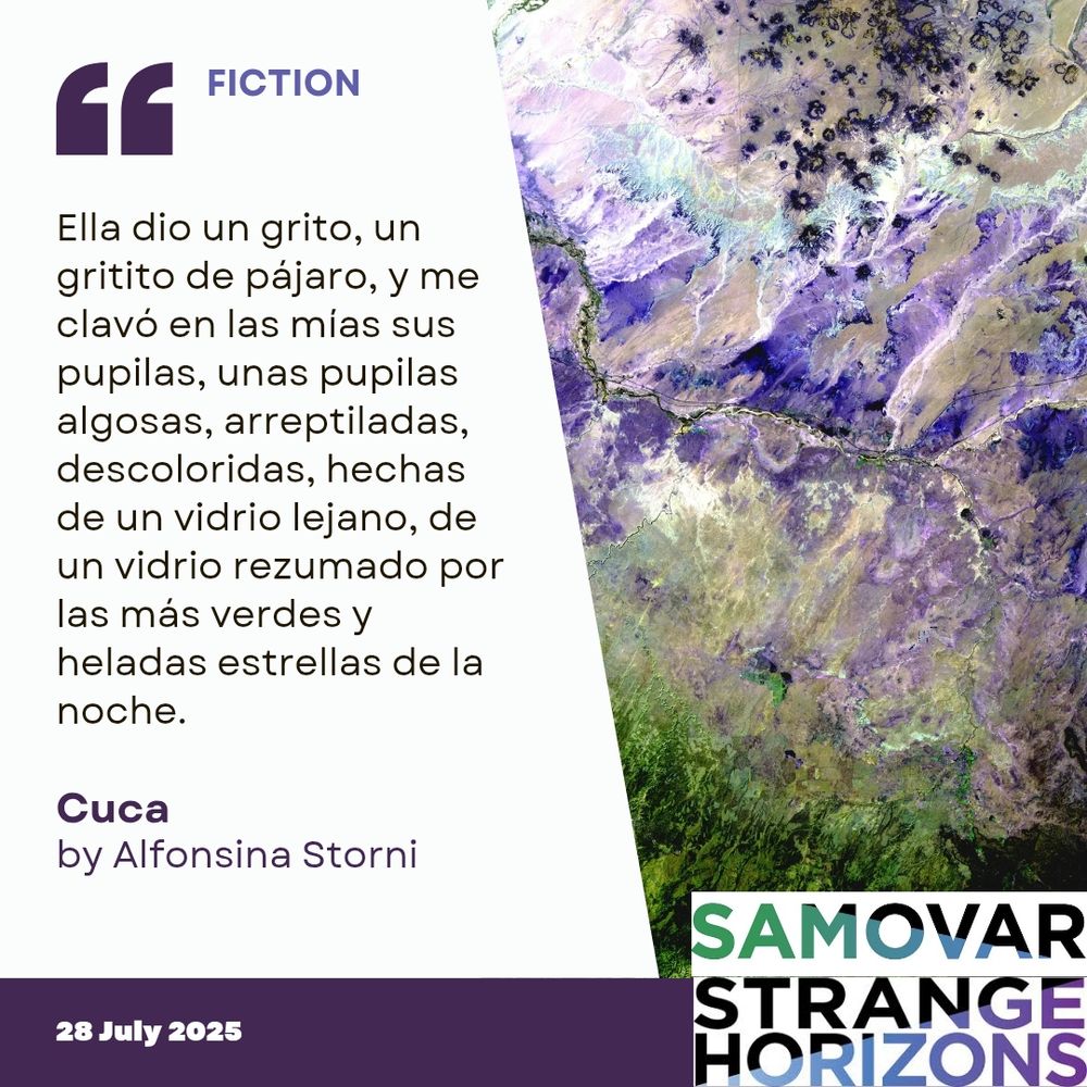FICTION 

Quote
Ella dio un grito, un gritito de pájaro, y me clavó en las mías sus pupilas, unas pupilas algosas, arreptiladas, descoloridas, hechas de un vidrio lejano, de un vidrio rezumado por las más verdes y heladas estrellas de la noche.

Cuca 
by Alfonsina Storni

27 July 2025
Samovar 
Strange Horizons 