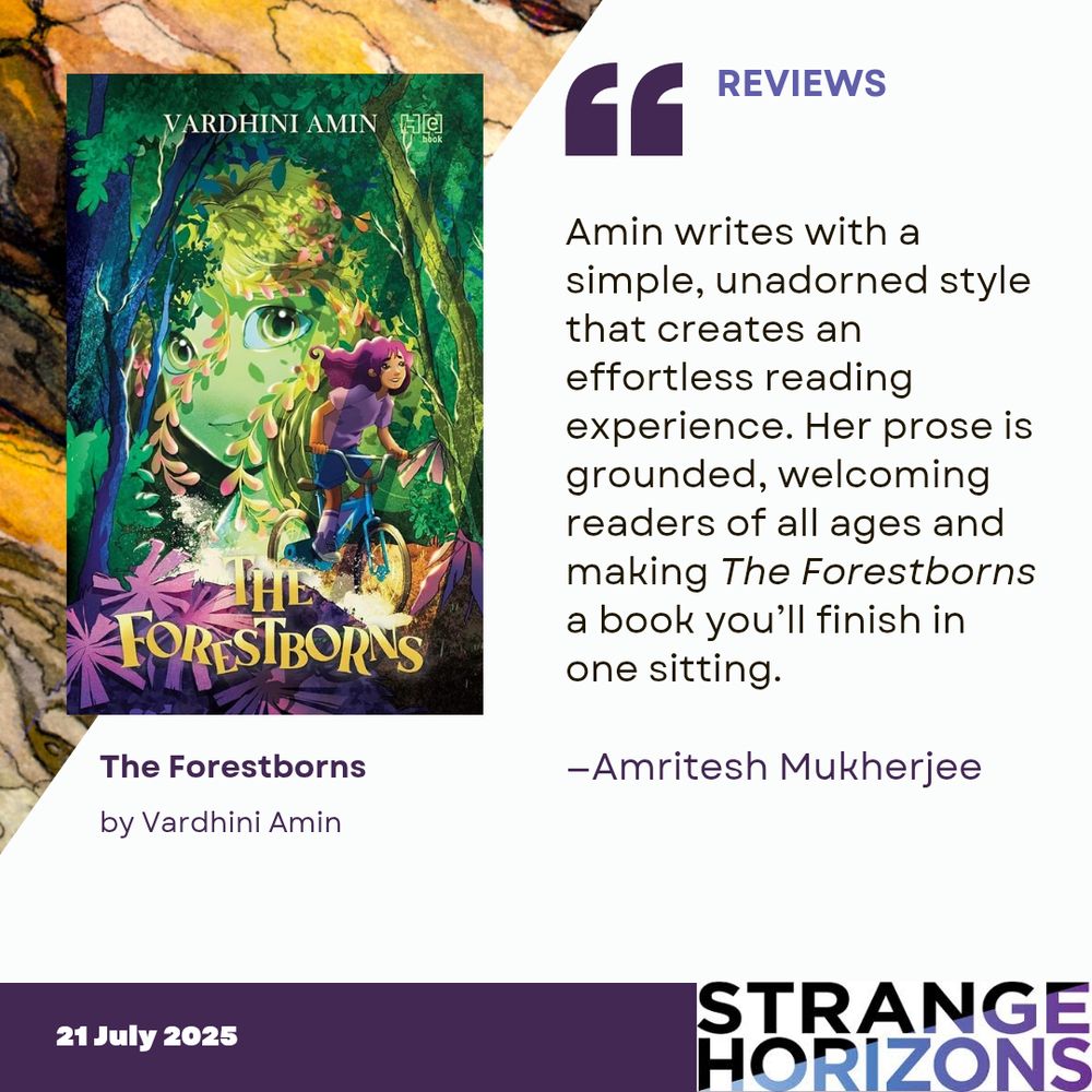 Left
cover of The Forestborns by Vardhini Amin featuring a girl riding a bike through a forest with a large face visible in the trees behind her. 

Right 
REVIEWS 
Quote
"Amin writes with a simple, unadorned style that creates an effortless reading experience. Her prose is grounded, welcoming readers of all ages and making The Forestborns a book you’ll finish in one sitting."
reviewer: Amritesh Mukherjee

21 July 2025
Strange Horizons