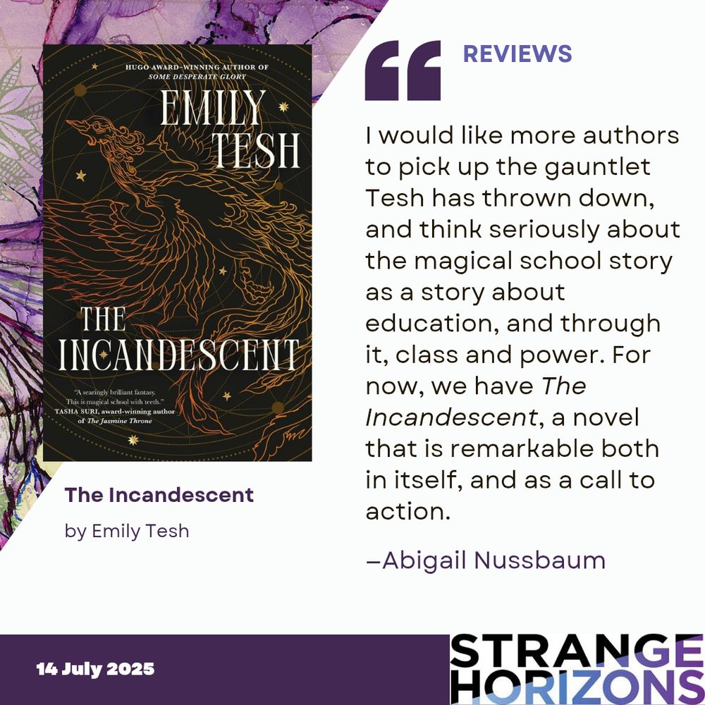 Left 
cover of The Incandescent by Emily Tesh featuring the golden outline of a Phoenix in flight.

Right 
REVIEWS
Quote
"I would like more authors to pick up the gauntlet Tesh has thrown down, and think seriously about the magical school story as a story about education, and through it, class and power. For now, we have The Incandescent, a novel that is remarkable both in itself, and as a call to action."
reviewer: Abigail Nussbaum

14 July 2025
Strange Horizons 