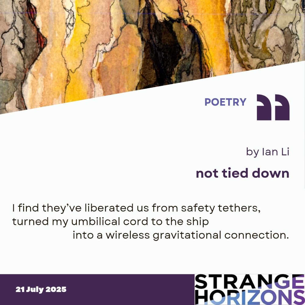 POETRY

by Ian Li
not tied down

Quote
I find they’ve liberated us from safety tethers,
turned my umbilical cord to the ship
           into a wireless gravitational connection.

21 July 2025
Strange Horizons
