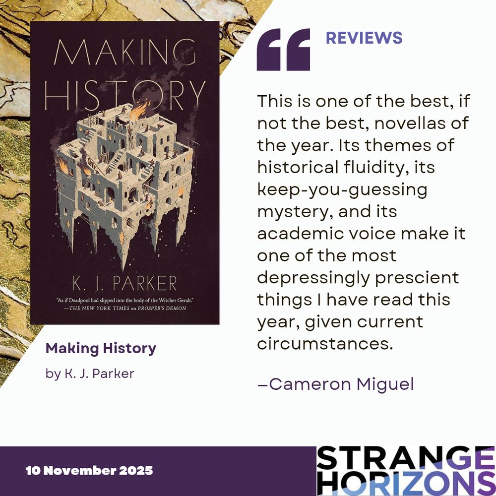 Left 
cover of Making History by K. J. Parker featuring a stone complex of buildings on fire. 

Right 
REVIEWS
Quote
"This is one of the best, if not the best, novellas of the year. Its themes of historical fluidity, its keep-you-guessing mystery, and its academic voice make it one of the most depressingly prescient things I have read this year, given current circumstances."
reviewer: Cameron Miguel

10 November 2025
Strange Horizons 