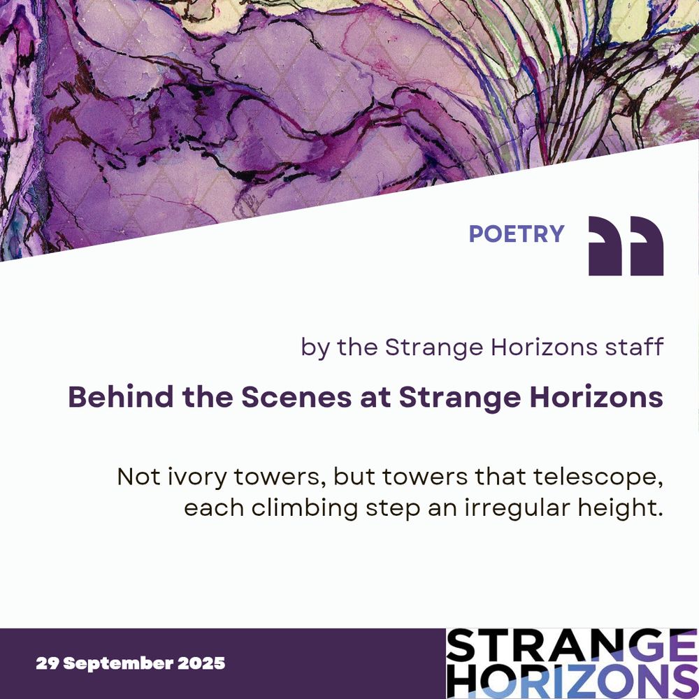 POETRY 

by the Strange Horizons staff
Behind the Scenes at Strange Horizons

Quote
"Not ivory towers, but towers that telescope,
each climbing step an irregular height."

29 September 2025
Strange Horizons 