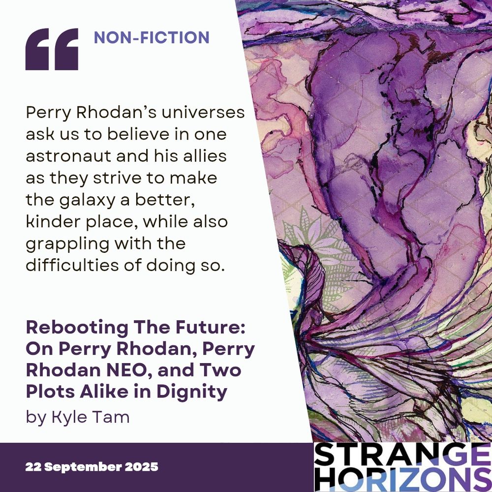 NON-FICTION 

Quote
Perry Rhodan’s universes ask us to believe in one astronaut and his allies as they strive to make the galaxy a better, kinder place, while also grappling with the difficulties of doing so.

Rebooting The Future: On Perry Rhodan, Perry Rhodan NEO, and Two Plots Alike in Dignity 
by Kyle Tam

22 September 2025
Strange Horizons 