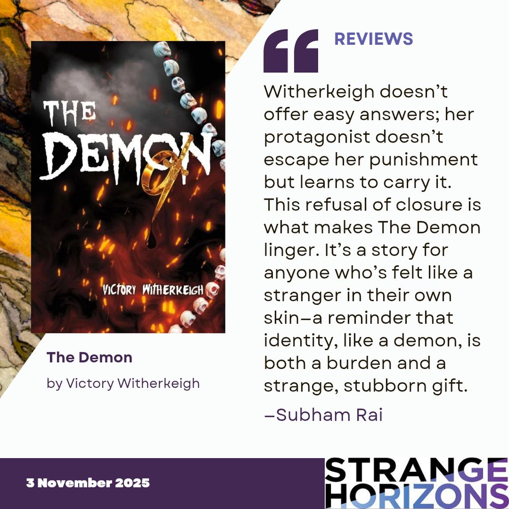 Left 
cover of The Demon by Victory Witherkeigh featuring a string of miniature skulls curing through fire. 

Right 
REVIEWS
Quote
"Witherkeigh doesn’t offer easy answers; her protagonist doesn’t escape her punishment but learns to carry it. This refusal of closure is what makes The Demon linger. It’s a story for anyone who’s felt like a stranger in their own skin—a reminder that identity, like a demon, is both a burden and a strange, stubborn gift."
reviewer: Subham Rai

3 November 2025
Strange Horizons