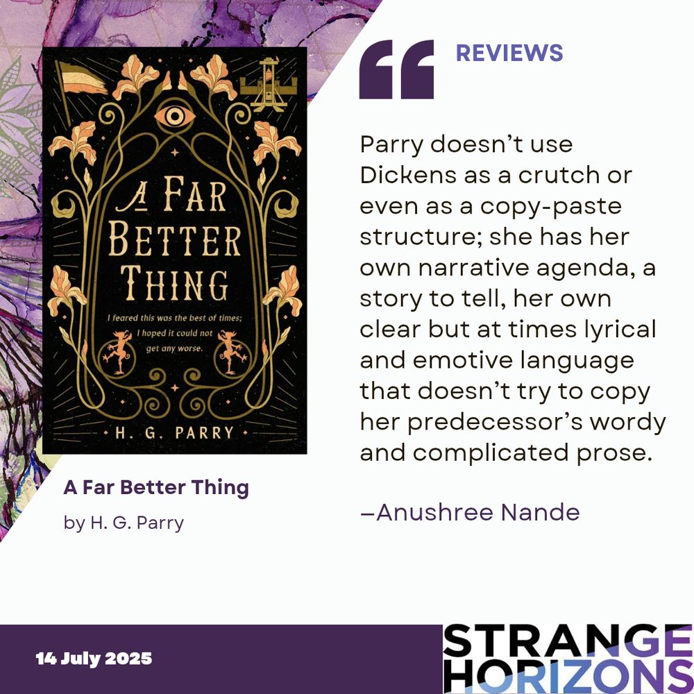 Left
cover of A Far Better Thing by H. G. Parry featuring the title in gold framed by long curly stemmed flowers with an eye at the top. 

Right 
REVIEWS 
Quote
"Parry doesn’t use Dickens as a crutch or even as a copy-paste structure; she has her own narrative agenda, a story to tell, her own clear but at times lyrical and emotive language that doesn’t try to copy her predecessor’s wordy and complicated prose."
reviewer: Anushree Nande

14 July 2025
Strange Horizons