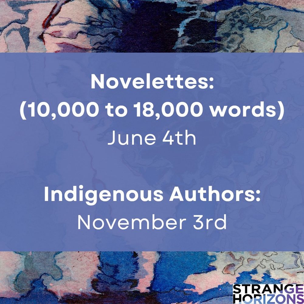 Novelettes:
(10,000 to 18,000 words)
June 4th

Indigenous authors:
November 3rd 

Strange Horizons 