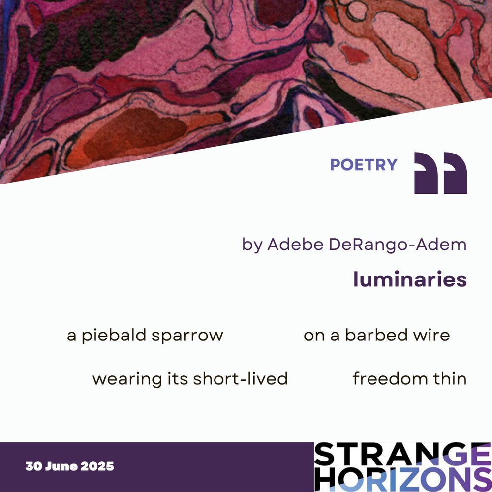 POETRY

by Adebe DeRango-Adem
luminaries 

Quote
"a piebald sparrow       on a barbed wire    

wearing its short-lived     freedom thin"

30 June 2025
Strange Horizons 