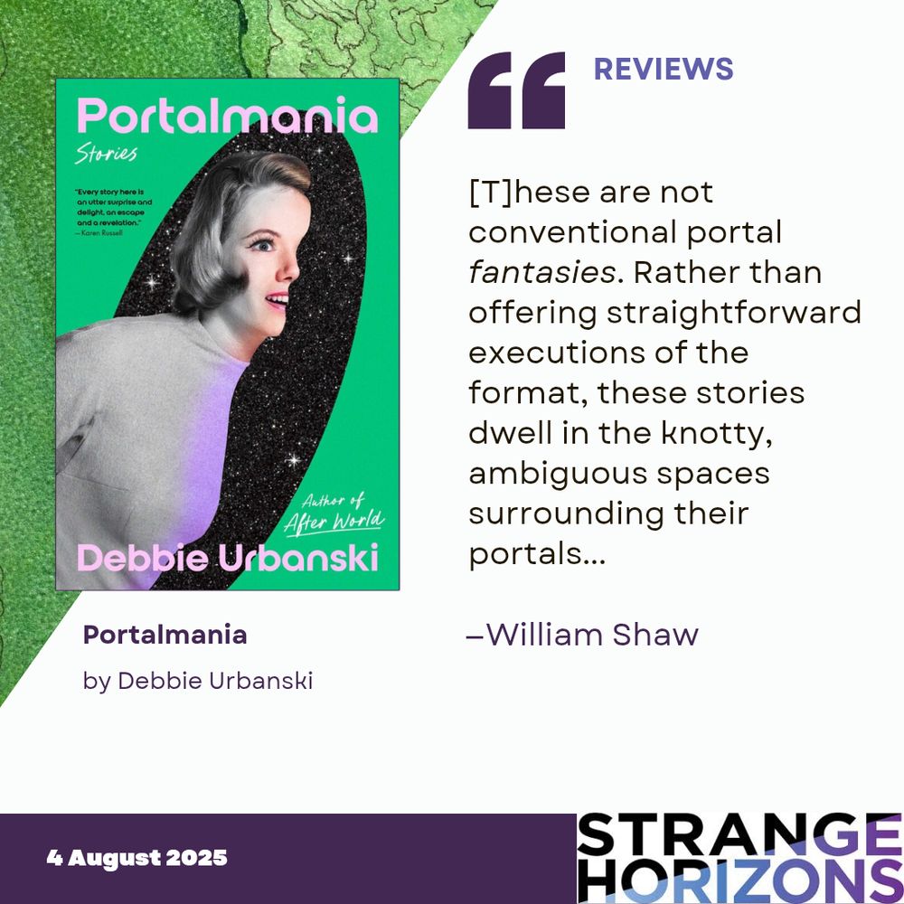Left
cover of Portalmania by Debbie Urbanski featuring a woman with half her body through a black portal filled with stars. 

Right
REVIEWS
"These are not conventional portal fantasies. Rather than offering straightforward executions of the format, these stories dwell in the knotty, ambiguous spaces surrounding their portals..."
reviewer: William Shaw

4 August 2025
Strange Horizons