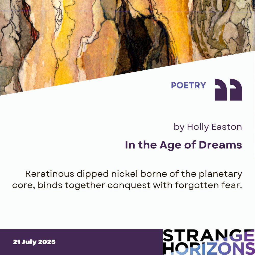 POETRY 

by Holly Easton
In the Age of Dreams 

Quote
Keratinous dipped nickel borne of the planetary core, binds together conquest with forgotten fear.

21 July 2025
Strange Horizons 