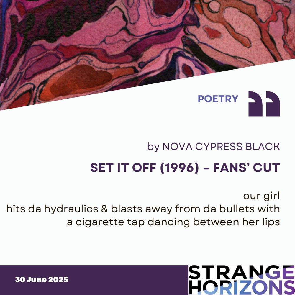 POETRY 

by NOVA CYPRESS BLACK
SET IT OFF (1996) – FANS’ CUT 

Quote
"our girl
hits da hydraulics & blasts away from da bullets with
a cigarette tap dancing between her lips"

30 June 2025
Strange Horizons