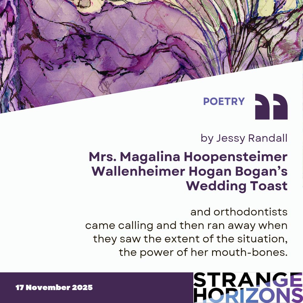 POETRY

by Jessy Randall

Mrs. Magalina Hoopensteimer Wallenheimer Hogan Bogan’s Wedding Toast

Quote
"and orthodontists
came calling and then ran away when
they saw the extent of the situation,
the power of her mouth-bones."

17 November 2025
Strange Horizons