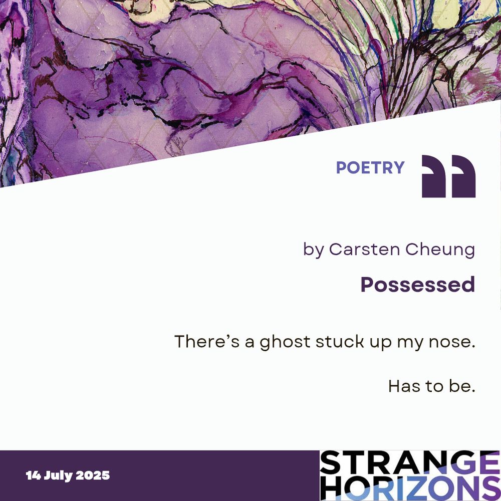 POETRY 

by Carsten Cheung
Possessed 

Quote
There’s a ghost stuck up my nose.

Has to be.

14 July 2025 
Strange Horizons 