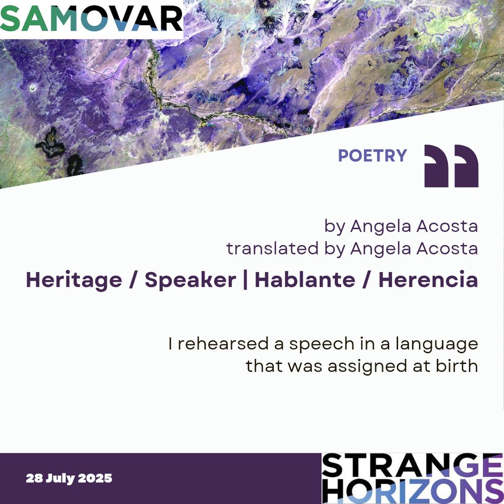 Samovar 

POETRY

by Angela Acosta
translated by Angela Acosta

Heritage / Speaker | Hablante / Herencia 

Quote
I rehearsed a speech in a language
that was assigned at birth

28 July 2025
Strange Horizons