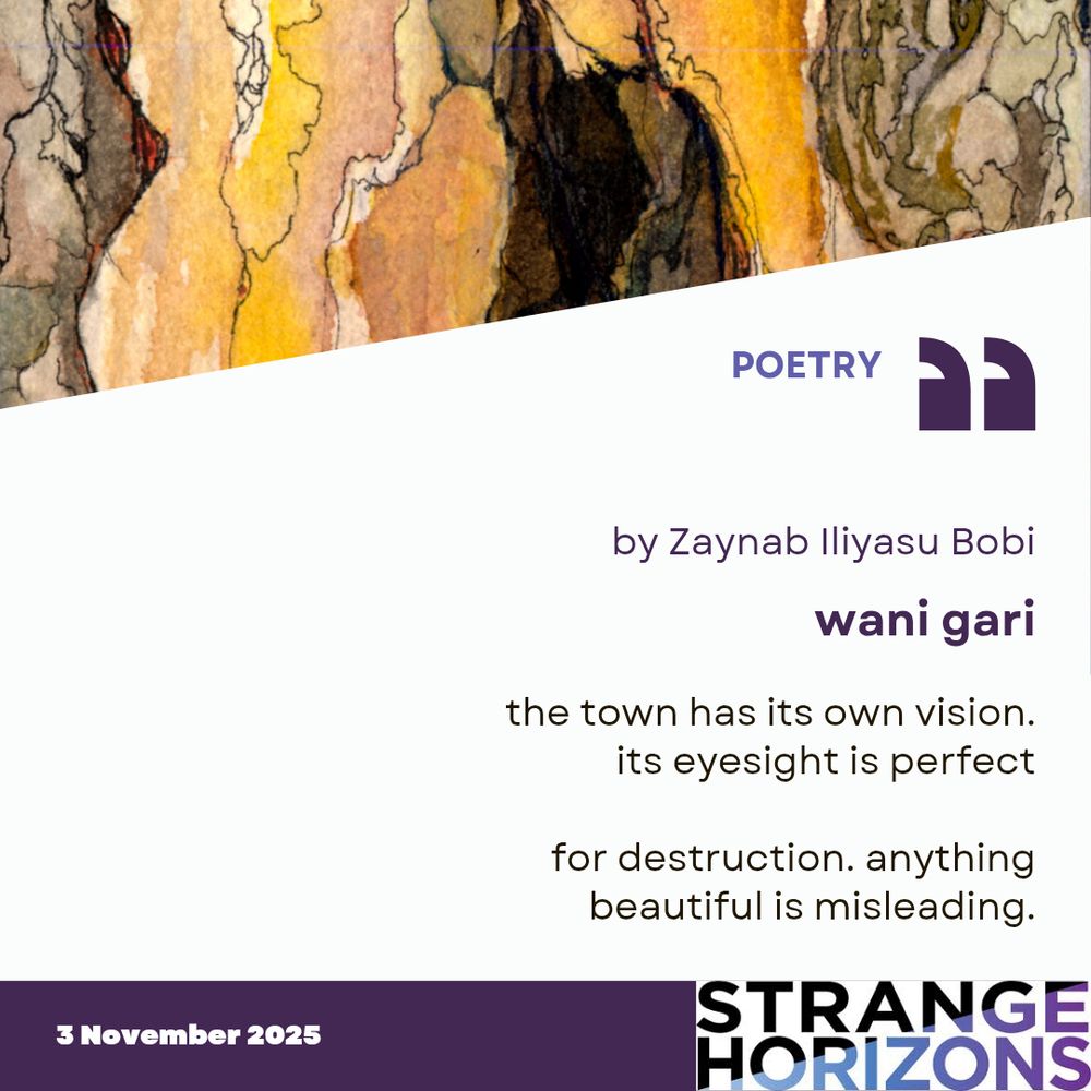POETRY 

by Zaynab Iliyasu Bobi 
wani gari 

Quote
"the town has its own vision.
its eyesight is perfect

for destruction. anything
beautiful is misleading."

3 November 2025
Strange Horizons 