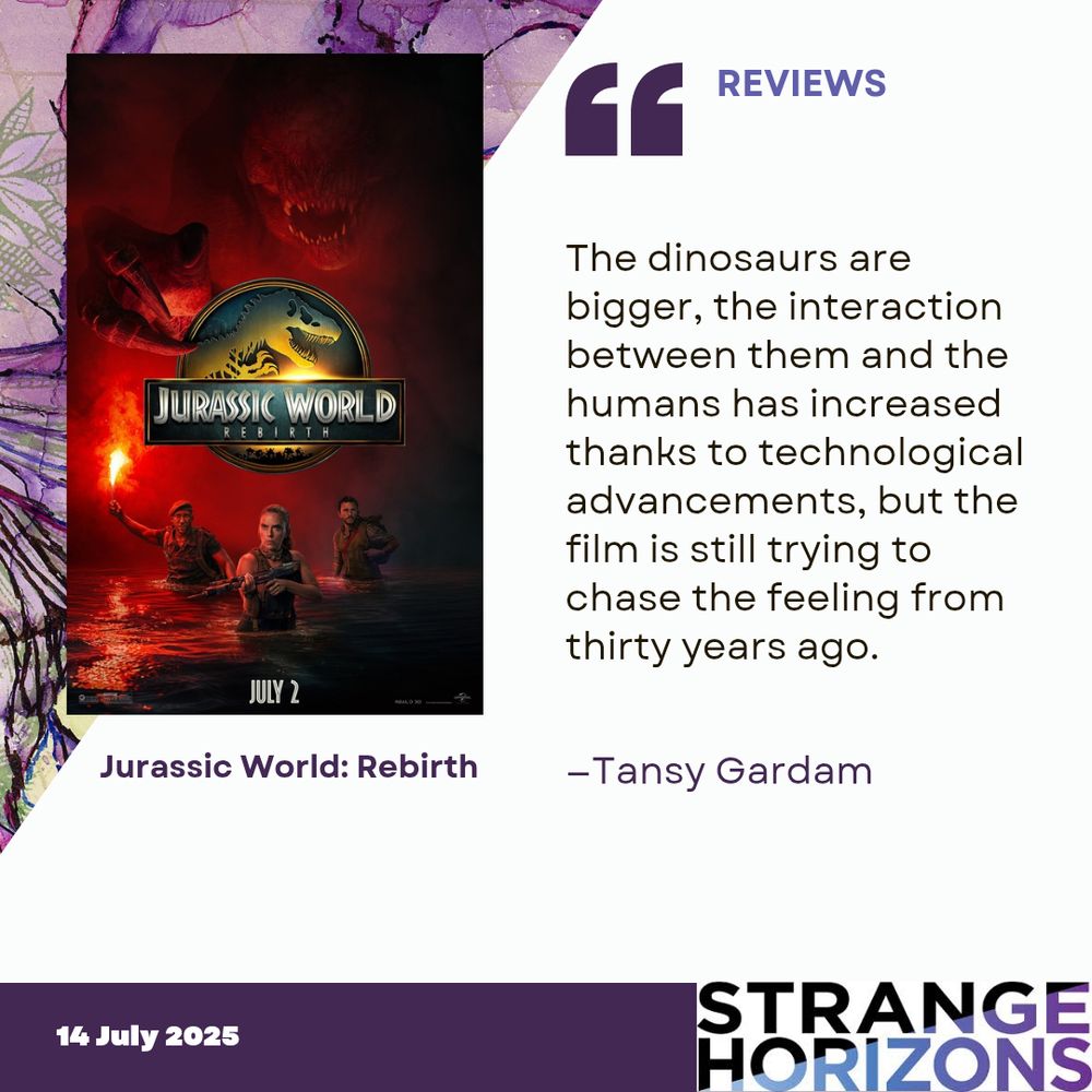 Left
poster of Jurassic World: Rebirth featuring a large dinosaur with mouth open over three people wading in water with one in the middle holding a gun and the one on the left holding a burning red flare. 

Right
REVIEWS
"The dinosaurs are bigger, the interaction between them and the humans has increased thanks to technological advancements, but the film is still trying to chase the feeling from thirty years ago."
reviewer: Tansy Gardam

14 July 2025
Strange Horizons