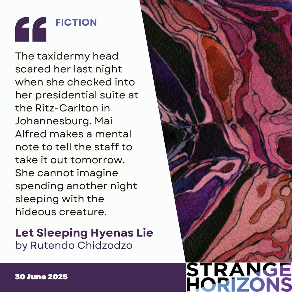 FICTION 

Quote
"The taxidermy head scared her last night when she checked into her presidential suite at the Ritz-Carlton in Johannesburg. Mai Alfred makes a mental note to tell the staff to take it out tomorrow. She cannot imagine spending another night sleeping with the hideous creature."

Let Sleeping Hyenas Lie
by Rutendo Chidzodzo

30 June 2026
Strange Horizons 