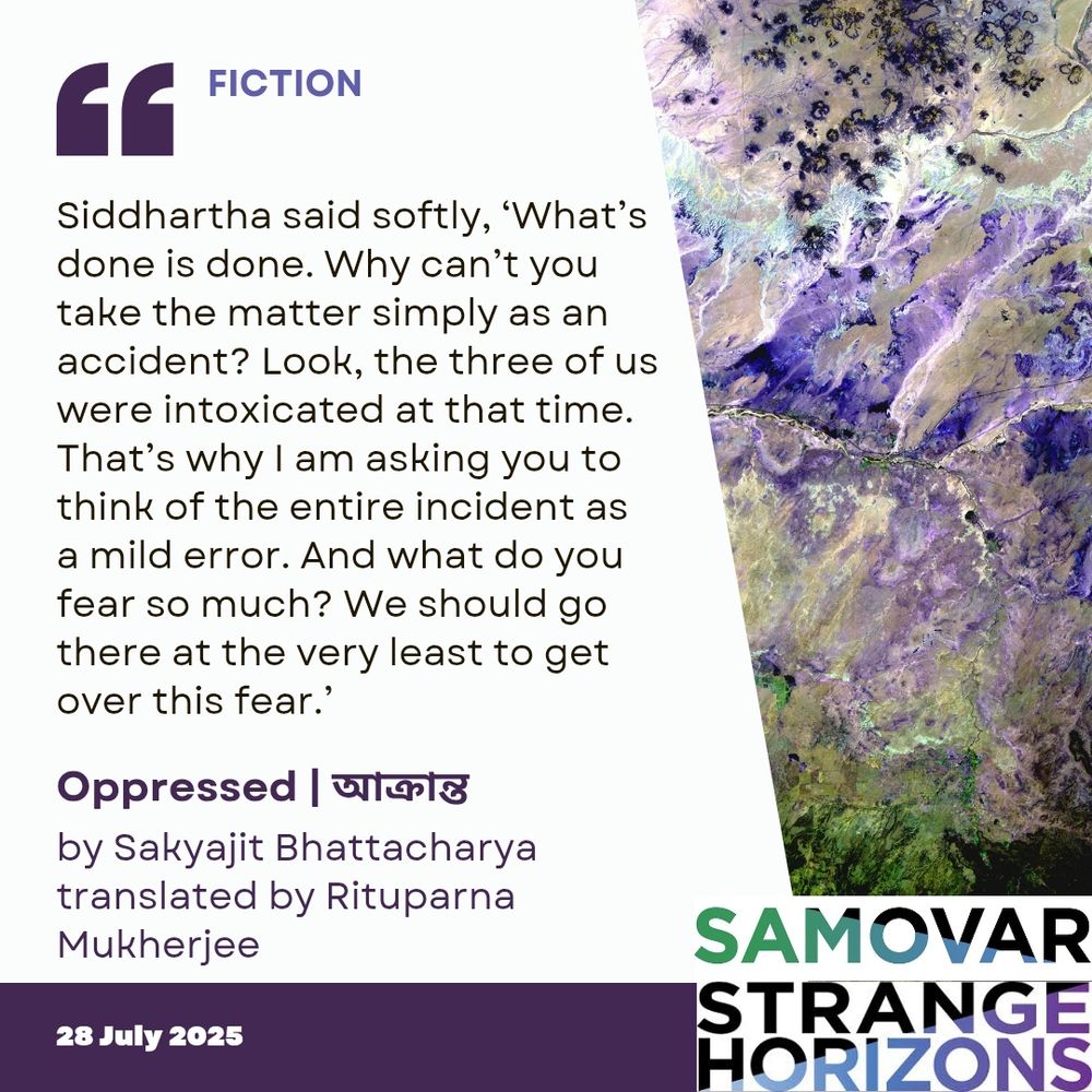 FICTION

Quote
Siddhartha said softly, ‘What’s done is done. Why can’t you take the matter simply as an accident? Look, the three of us were intoxicated at that time. That’s why I am asking you to think of the entire incident as a mild error. And what do you fear so much? We should go there at the very least to get over this fear.’

Oppressed | আক্রান্ত  
by Sakyajit Bhattacharya
Translated by Rituparna Mukherjee

28 July 2025
Samovar 
Strange Horizons