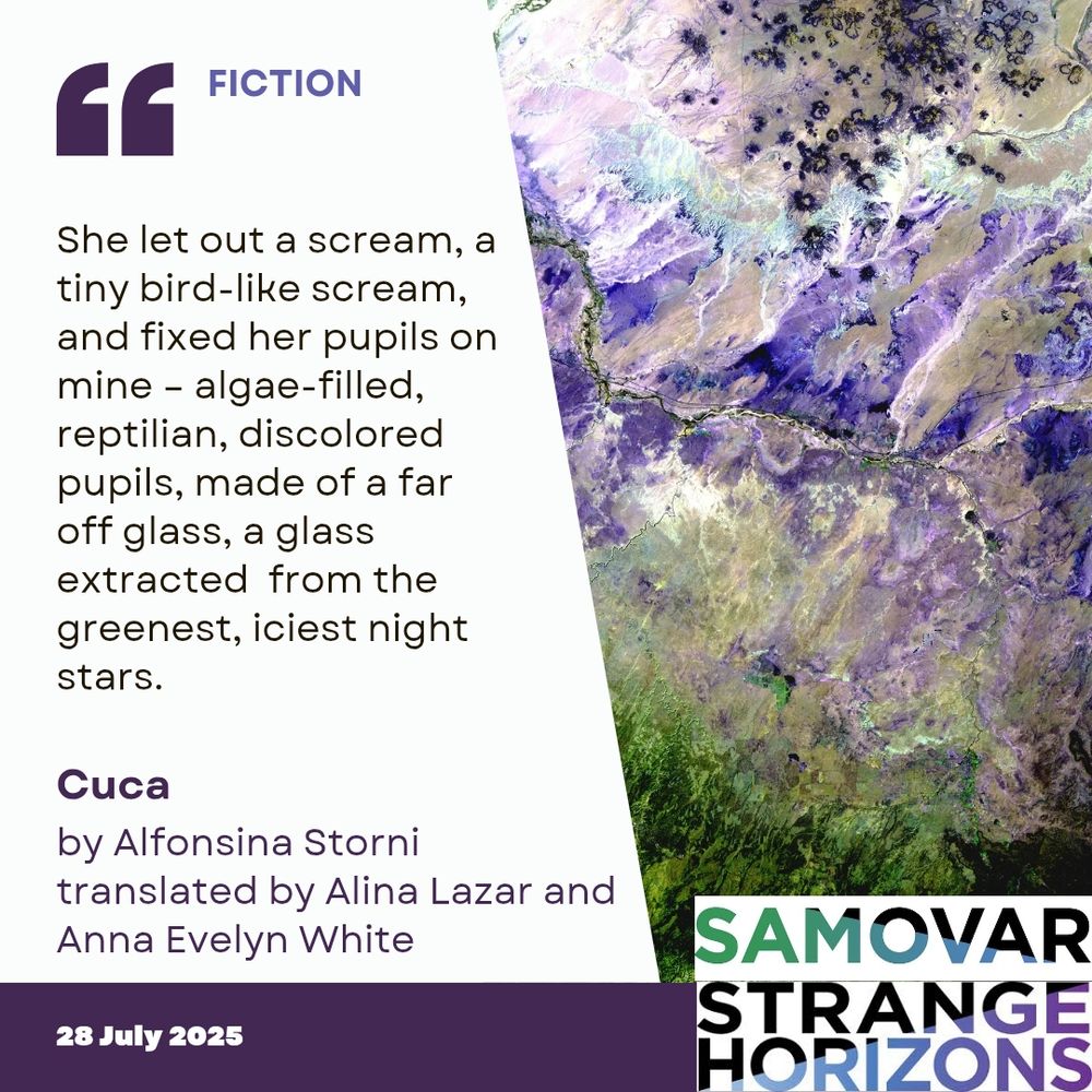 FICTION

Quote
She let out a scream, a tiny bird-like scream, and fixed her pupils on mine – algae-filled, reptilian, discolored pupils, made of a far off glass, a glass extracted  from the greenest, iciest night stars.  

Cuca 
by Alfonsina Storni
Translated by Alina Lazar and Anna Evelyn White

28 July 2025
Samovar
Strange Horizons 