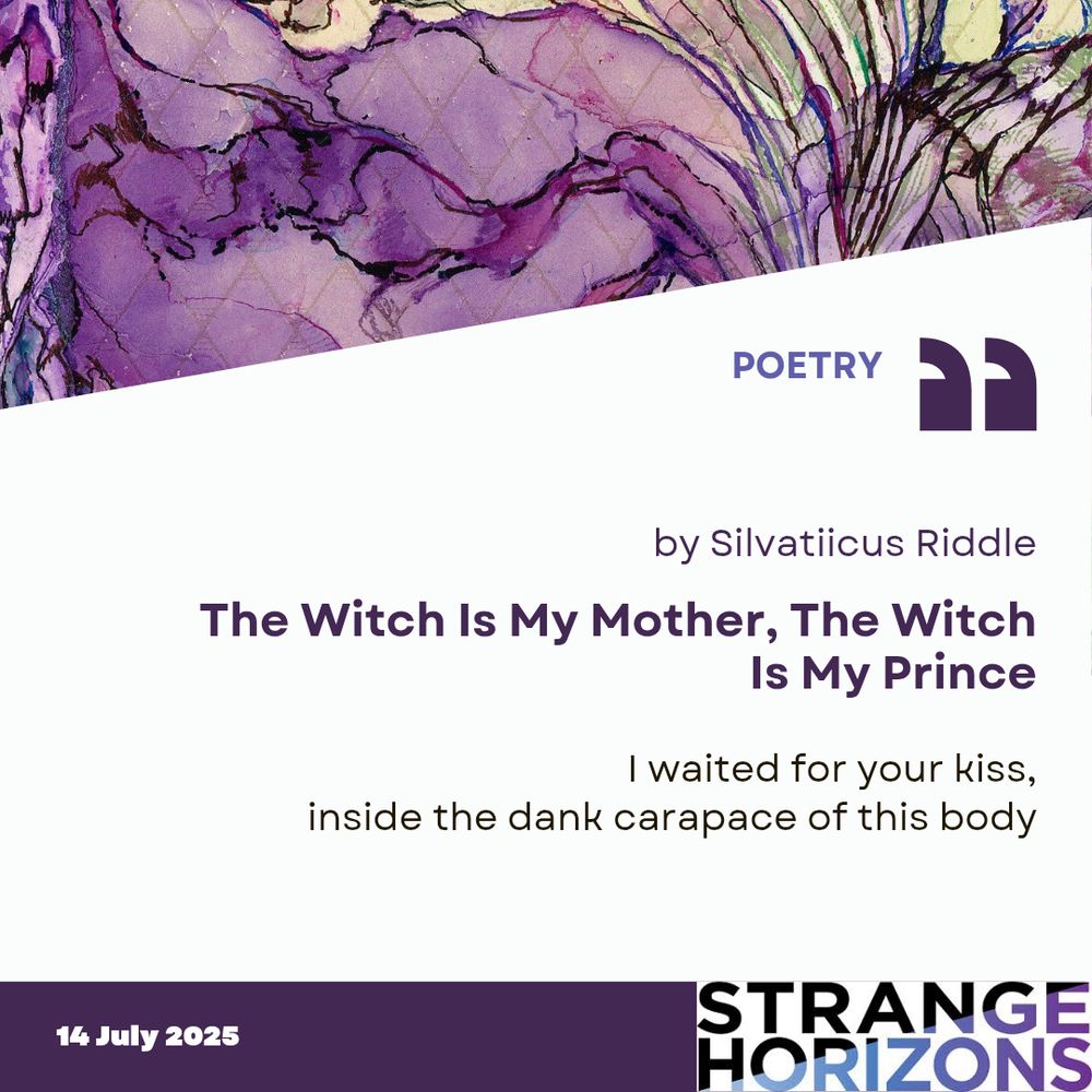 POETRY

by Silvatiicus Riddle
The Witch Is My Mother, The Witch Is My Prince 

Quote
I waited for your kiss,
inside the dank carapace of this body

14 July 2025
Strange Horizons 