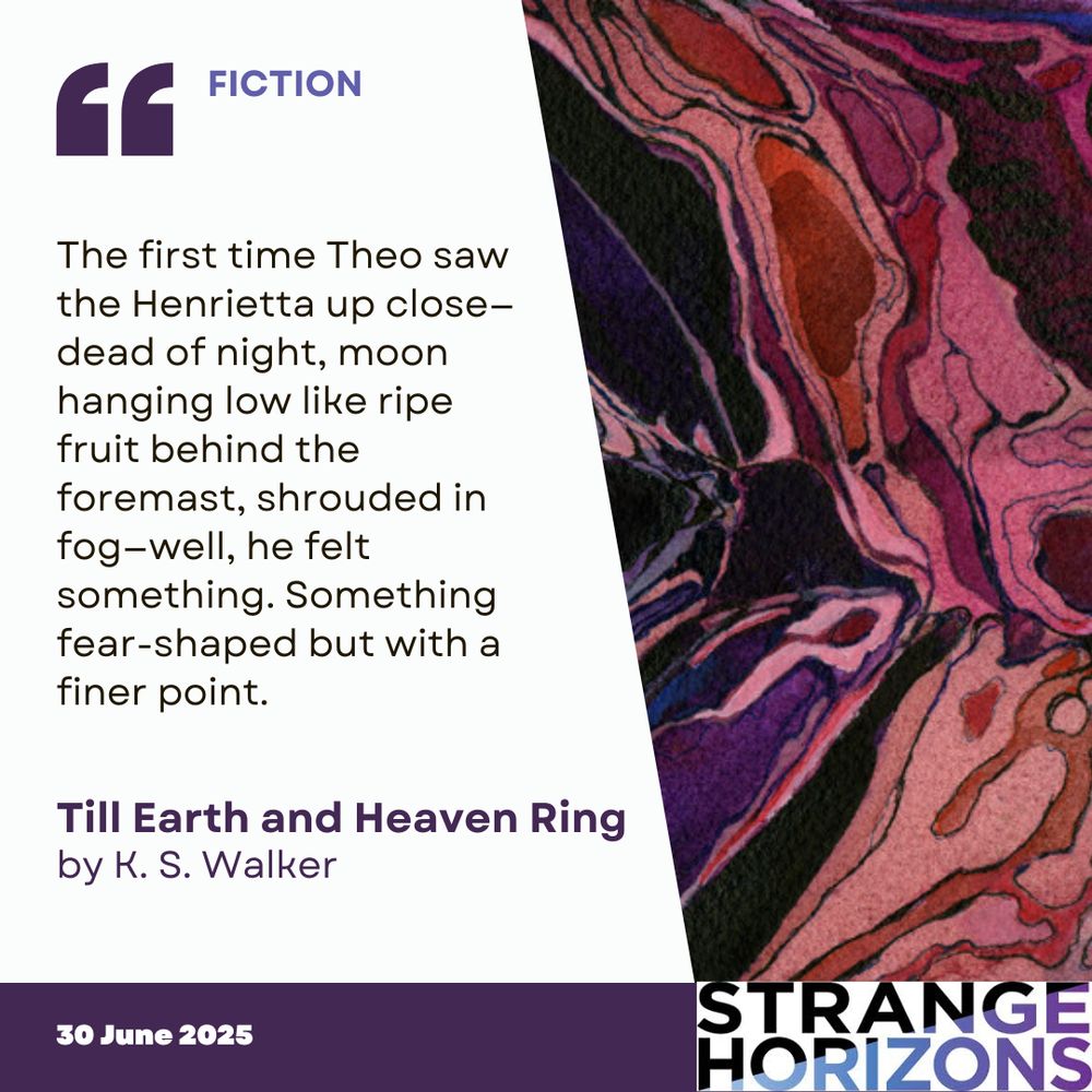 FICTION 

Quote
"The first time Theo saw the Henrietta up close—dead of night, moon hanging low like ripe fruit behind the foremast, shrouded in fog—well, he felt something. Something fear-shaped but with a finer point."

Till Earth and Heaven Ring 
by K. S. Walker

30 June 2025
Strange Horizons