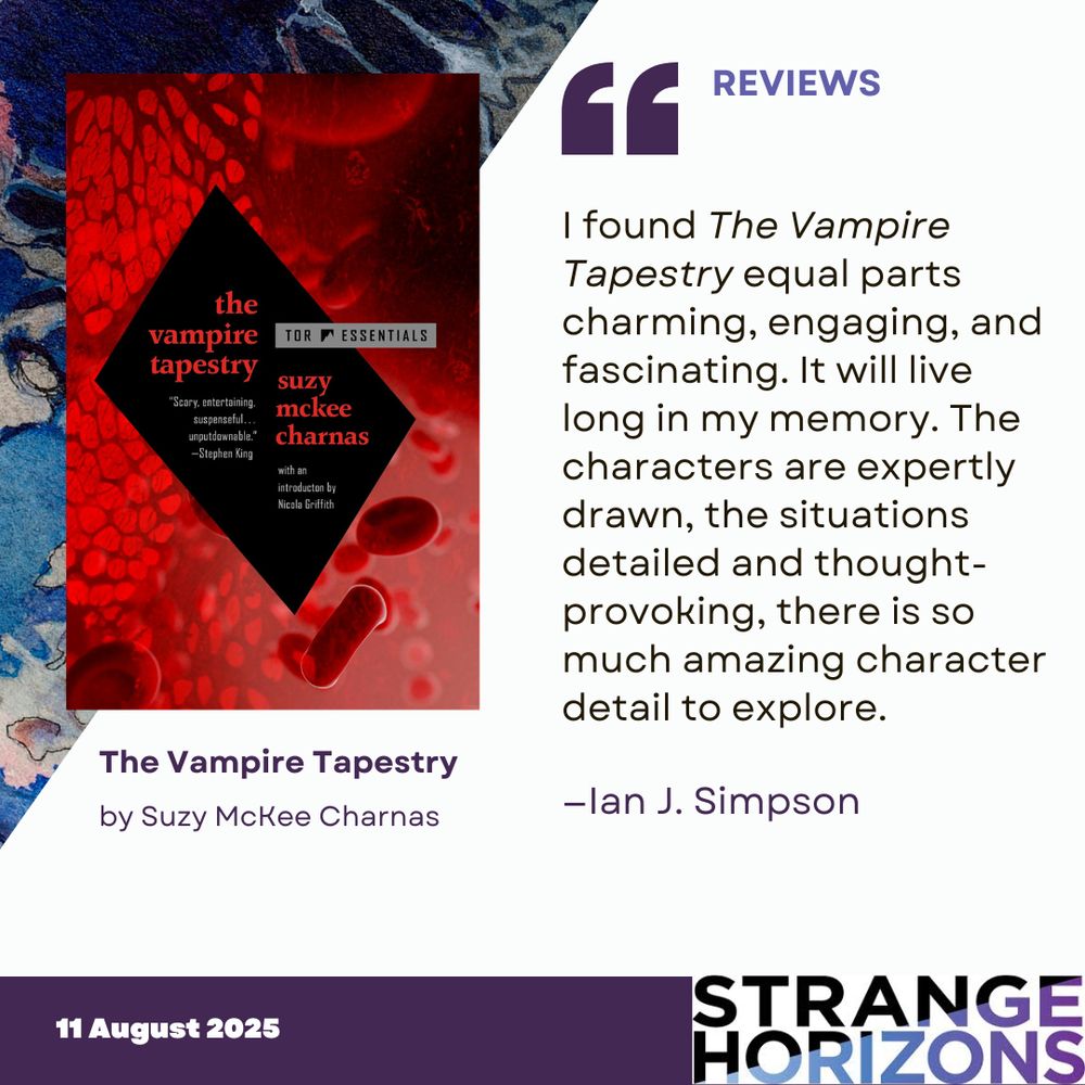Left
cover of The Vampire Tapestry by Suzy McKee Charnas featuring red blood cells floating in a blood vessel. 

Right 
REVIEWS 
Quote
"I found The Vampire Tapestry equal parts charming, engaging, and fascinating. It will live long in my memory. The characters are expertly drawn, the situations detailed and thought-provoking, there is so much amazing character detail to explore."
reviewer: Ian J. Simpson

11 August 2025
Strange Horizons