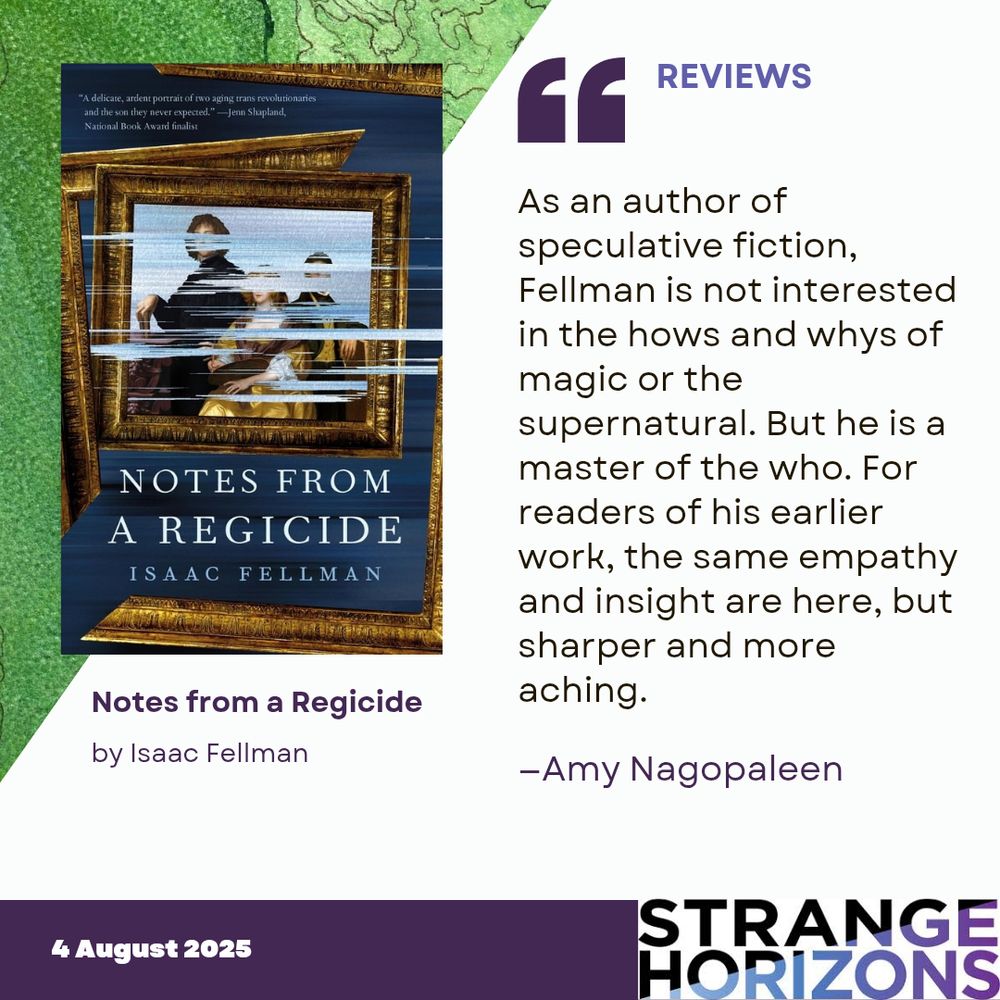 Left 
cover of Notes from a Regicide by Isaac Fellman featuring a gold framed painting of three people with posting swiped over it slightly hiding the image. 

Right 
REVIEWS
Quote
"As an author of speculative fiction, Fellman is not interested in the hows and whys of magic or the supernatural. But he is a master of the who. For readers of his earlier work, the same empathy and insight are here, but sharper and more aching."
reviewer: Amy Nagopaleen

4 August 2025
Strange Horizons