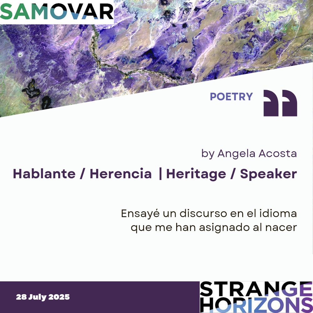 Samovar 

POETRY

by Angela Acosta
Hablante / Herencia  | Heritage / Speaker 

Quote
Ensayé un discurso en el idioma
que me han asignado al nacer

28 July 2025
Strange Horizons