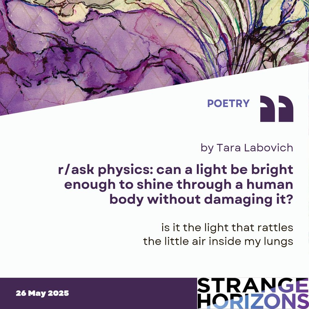POETRY 

by Tara Labovich
r/ask physics: can a light be bright enough to shine through a human body without damaging it? 

Quote
"is it the light that rattles
the little air inside my lungs"

26 May 2025
Strange Horizons 