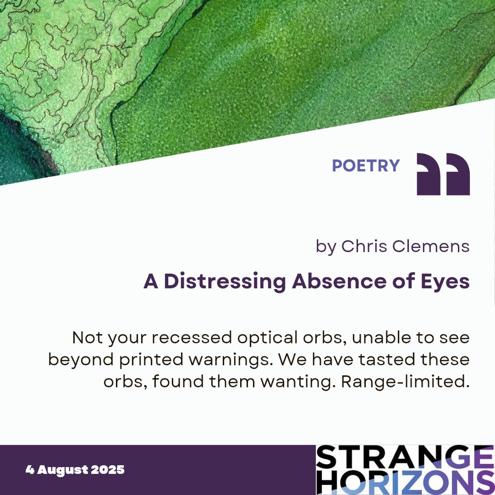 POETRY

by Chris Clemens
A Distressing Absence of Eyes 

Quote
"Not your recessed optical orbs, unable to see beyond printed warnings. We have tasted these orbs, found them wanting. Range-limited."

4 August 2025
Strange Horizons 