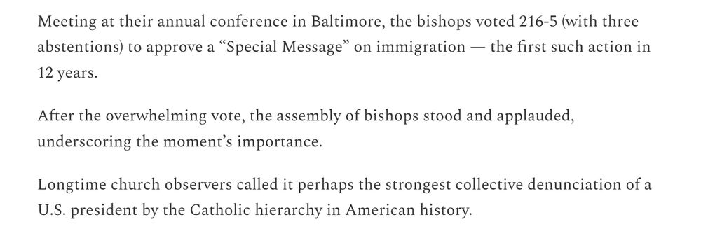 Meeting at their annual conference in Baltimore, the bishops voted 216-5 (with three abstentions) to approve a “Special Message” on immigration — the first such action in 12 years.

After the overwhelming vote, the assembly of bishops stood and applauded, underscoring the moment’s importance.

Longtime church observers called it perhaps the strongest collective denunciation of a U.S. president by the Catholic hierarchy in American history.