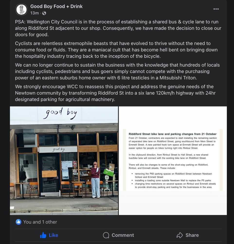Excellent satire accompanying a photo of "angry" business owner at Goodboy Sammies. "PSA: Wellington City Council is in the process of establishing a shared bus & cycle lane to run along Riddiford St adjacent to our shop. Consequently, we have made the decision to close our doors for good.

Cyclists are relentless extremophile beasts that have evolved to thrive without the need to consume food or fluids. They are a maniacal cult that has become hell bent on bringing down the hospitality industry tracing back to the inception of the bicycle.

We can no longer continue to sustain the business with the knowledge that hundreds of locals including cyclists, pedestrians and bus goers simply cannot compete with the purchasing power of an eastern suburbs home owner with 6 litre testicles in a Mitsubishi Triton.

We strongly encourage WCC to reassess this project and address the genuine needs of the Newtown community by transforming Riddiford St into a six lane 120km/h highway with 24hr designated parking for agricultural machinery"