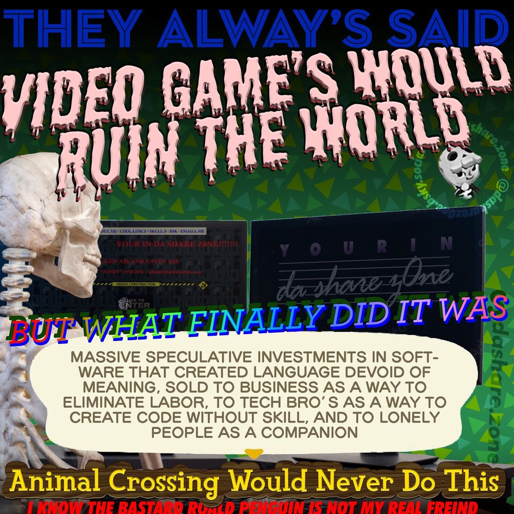 A SKELTON WORKIN ON THERE COMPUTER AND HAVEN THOUGHT'S,,, "THEY ALWAYS SAID VIDEO GAMES WOULD RUIN THE WORLD, BUT WHAT FINALLY DID IT WAS, MASSIVE SPECULATIVE INVESTMENTS IN SOFTWARE THAT CREATED LANGUAGE DEVOID OF MEANING, SOLD TO BUSINESS AS A WAY TO ELIMINATE LABOR, TO TECH BRO’S AS A WAY TO CREATE CODE WITHOUT SKILL, AND TO LONELY PEOPLE AS A COMPANION, ANIMAL CROSSING WOULD NEVER DO THIS, I KNOW THE BASTARD ROALD PENUIN IS NOT MY REAL FREIND " - MAKING COMPUTER'S TALK TO US IN THE VOICE OF A HUMAN WAS HUMANITYS DEEPEST MISTAKE, A TRICK ON THE MIND WORSE THAN THE DOPAMINE RUSH OF GAMBLING, MORE SOOTHING THEN A BEER, ALL FOR DA PURPOSE OF ENRICHING DA PEOPLE WHO ALREADY HAVE DA MOST MONEY!!! AFTER THEY TOOK OUR MONEY, OUR HOUSING, OUR HEALTHCARE, AND OUR EDUCATION, THEY ARE COMING FOR OUR HUMANITY! STOMP EVERY COMPUTER IN THE STREET!!!! DESTROY ALL DATA SERVER'S!!!!! IF WE CANNOT LIBERATE THE TOOLS OF THE OPRESSOR WE MUST DESTROY THEM!!!!!!!!! WHEN THEY PUT FACES ON THE ROBOT'S THAT KNOCK ON YOUR DOOR AT MIDNIGHT TO REMOVE YOU FROM YOUR HOME WILL YOU DRAW THEM CLOSER FOR A KISS OR WILL YOU STAND UP FOR YOUR SOUL?????? DECIDE NOW WHETHER YOU LIVE UP TO DA PROMISE OF YOUR LIFE AS AN ENSOULED DIVINE CONSCIOUS BEING, OR IF YOU LIVE AS A TRAITER TO HUMANITY - DASHARE.ZONE ADMIN
