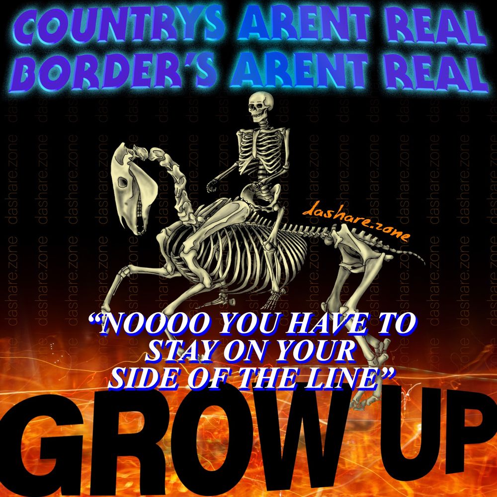 A SKELATON RIDDIN A SKELATEN HORSE NAD IT SAYS "COUNTRYS ARENT REAL BORDERS ARENT REAL "NOOO YOU HAVE TO STAY ON YOU'RE SIDE OF THE LINE" GROW UP!!!! AND THERE RIGHT TO SAY IT!!! NONE OFTHIS SHIT IS REAL THERE JUST DRAWN LINES ON A MAP LIKE A KID IN A DORM ROOM AND THEY SAY YOU CANT CROSS THE LINE ONTO MY SIDE OF DA ROOM , ITS SO BAD EVEN A "R.A" WILL AGREE AND THERE DUMB AS SHIT, THERE THE GUYS IN THE DORM WHO ARE ALSO STILL STUDENT'S BUT THEY GET PUT IN CHARGE OF DA OTHER STUDENT'S, ITS A GOOD LESSON TO LEARN THAT HAVING A SMALL AMOUNT OF POWER CORRUPTS MOST PEOPLE AND THEY START PUSHIN YOU AROUND, JUST LIKE A REGULAR COP THEY NEVER FIX ANY REAL PROBLEM'S BUT THERE GONNA HASSLE YOU IF THEY DONT LIKE HOW YOU LOOK , NOW IMAGINE A WHOLE ECONOMIC SYSTEM BUILT ON A HIERARCHY OF EXTREMELY PETIT KINGS WITH EXTREMLY SMALL AMOUNT'S OF POWER, A PYRAMID OF CAPITAL BASED ON THE VIBE OF A DRUNK DAD YELLIN AT THERE KID, WHO THEN HAS TO SUBLIMATE THERE PROBLEM BY YELLIN AT THE PERSON BELLOW THEM ON THE PYRAMID, AND THE WHOLE TIME EVERYONES SENDIN THEIR MONEY UP DA STEPS SO THEY CAN WATCH STREAMIG VIDEO AND YELL AT STRANGER'S ON LINE, WE MUST DESTROY CAPTALISM, WE MUST DESTROY ALL COMPUTER'S, WE MUST DESTROY DA PORTABLE TELEPHONE, AND ULTIMATELY WE MUST ASK DA QUESTION "WHY HAS EARTH ALLOWED HUMAN'S TO PROSPER WHEN WERE DA WORST OF WHATS ON THE DAMB PLANET" BUT WHO HAS ROOM TO TYPE THAT IN DA ALT TEXT ANY WAY, GIVE ME A SHOUT OUT IF YOUR READIN THIS, ONLY DA REAL HEAD'S KNOW WHATS UP IN THIS SECTION , I THINK I TYPED DA WORDS FROM DA IMAGE AND RUNNING OUT OF ROOM SO SEE YA - DASHARE.ZONE ADMIN