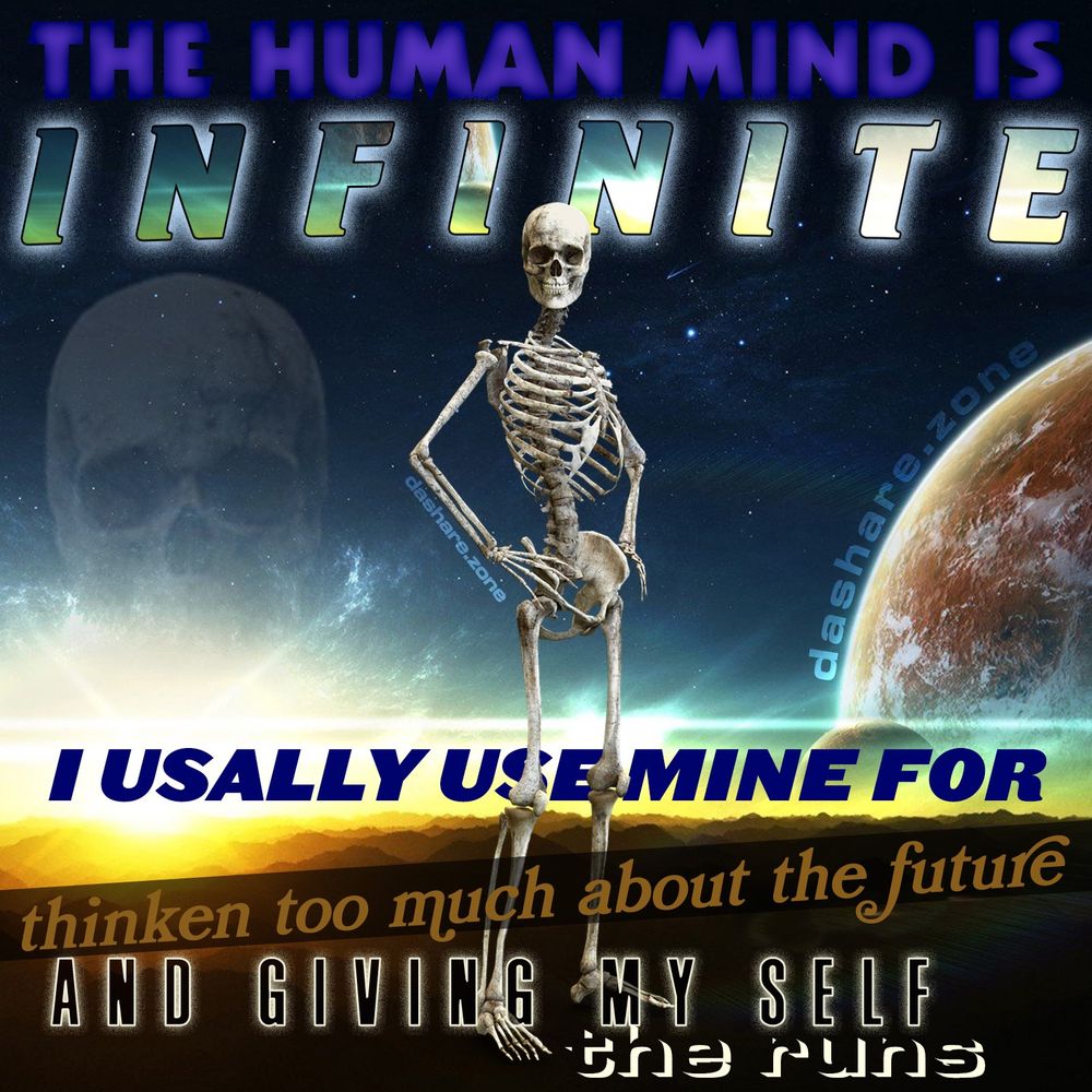 A SKEMETON EXAMINIG THE UNIVERSE FROM THERE OWN CONSCIOUSNESS AND DA TEXT SAYS "THE HUMAN MIND IS INFINITE, I USUALLY USE MINE FOR THINKIN TO MUCH ABOU THE FUTURE, AND GIVING MY SELF, THE RUNS " - DASHARE.ZONE ADMIN ,IF WE COULD CHANNEL AS MUCH POWER AS IT SEEMS WE SHOULD HAVE THEN DA WORLD WOULD BE UTOPIA IN 1 FUCKEN SECOND, BUT SOMETHINGS LIMITING US FROM BEING ABLE TO DO THIS, IF YOU KNOW YOU SHOULD DO YOUR LAUNDEY NOW SO THE REST OF YOUR DAY IS EASY AND YOU DONT HAVE TO WORREY, BUT YOU CANT GET UP TO DO THE LAUNDEY, AND YOU ALSO DONT DO ANY THING ELSE FUN BECAUSE YOU KNOW YOUR FUCKING UP, AND LAUNDEY ISNT DONE, AND YOUR DAY WAS BAD, WHOSE HANDS ARE THOSE HOLDING YOU IN YOUR SEAT ? WHO HAS PLACED THE DENTISTS LEAD VEST ON TOP OF US TO MAKE US FEEL LIKE DOING ANY THING IS IMPOSSIBLE/? DA MIND LETS YOU TRAVEL TO OTHER PLACES IN SPACE AND TIME WHEN YOUR ASLEEP SO ITS CLEARLY NOT US THATS DOING THIS TO OUR SELVES!!!! I WILL FIND DA ASTRAL JAILOR AND FORCE THEM TO RELEASE US FROM THIS PRISON!!!!!!!!!! AND SORRY IN ADVANCE IF I DO IT AND YOU WAKE UP IN A POD COVERED IN GOOP LIKE DA MATRIX ,I HATE GOOP, IF WERE ACTUALLY LIVING IN PODS I HOPE MINE IS DRY - DASHARE.ZONE ADMIN