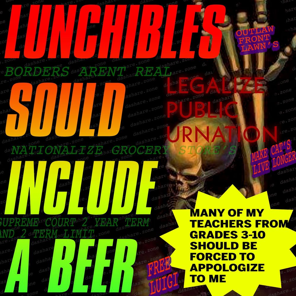 I AHVE MORE DEMANDS THEN THESE BUT : A SKELTON THROWING DA HORN'S AND IT SAY'S :
1. LUNCHIBLES SOULD INCLUDE A BEER
2. LEGALIZE PUBLIC URINATION
3. MANY OF MY TEACHERS FROMGRADES 3-10 SHOULD BE FORCET TO APOLOGIZE TO ME
4. BORDERS ARENT REAL
4. NATIONALIZE GROCEY STORE'S
6. SUPREME COURT 2 YEAR TERM AND 2 TERM LIMIT
7. OUTLAW FRONT LAWNS
8. MAKE CATS LIVE LONGER
9. FREE LUIGI
10. LEGALIZE PUBLIC URINATION
AND THAT AINT ALL BUT ITS ALL I COULD FIT IN HERE. BYE  - DASHARE.ZONE ADMIN