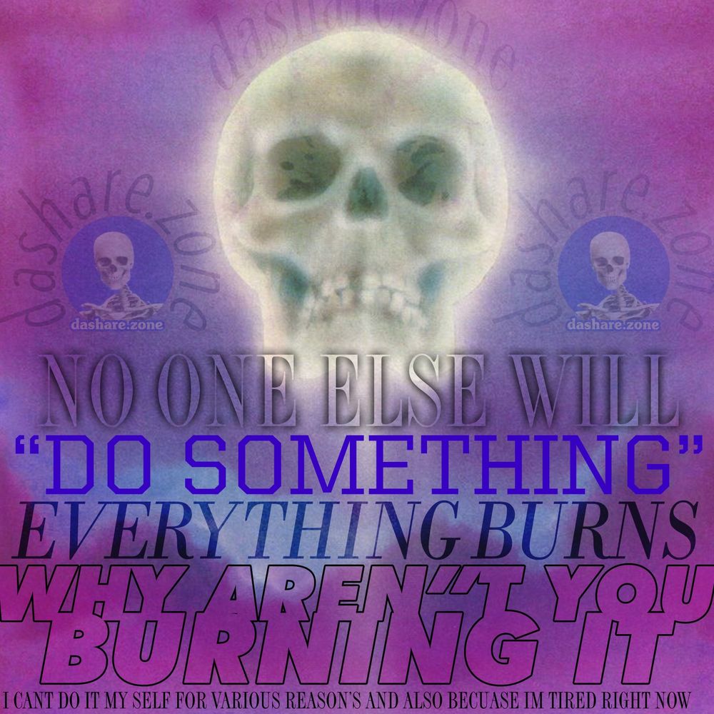 A SKELLTON RISING FROM DA CLOUD'S TO SAY: 
NO ONE ELSE WILL "DO SOMETHING"
EVERYTHING BURNS
WHY ARENT YOU BURNING IT
I CANT DO IT MYSELF FOR VARIOUS REASONS AND ALSO BECAUSE IM TIRED RIGHT NOW"
- THE SAME PEOPLE WHO TOLD US TO "RETURN TO OFFICE" ARE TRYING TO REPLACE US WITH CHAT BOTS THAT ARE ACTIVELY PUSHING THEM INTO PSYCHOSIS, THE CAPTALISTS WHO ARE TELLING US TO USE THE CHAT BOTS ARE FINDING THAT THERE TECHNOLOGY IS HITTING A CEILING AND THE DAMB THING STILL CANT DO BASIC MATH PROBLEM'S OR ANSWER QUESTION'S WITHOUT MAKIN SHIT UP, THE RICH PEOPLE WHO FUND THE CAPTALISTS ARE NEVER HAPPY UNLESS THE NUMBER IN THERE BANK ACCOUNT GOES UP EVERY DAY, THE PEOPLE ON "THEIR SIDE" LAUGH AT THE DYING, THE PEOPLE ON "OUR SIDE" EXPLAIN TO US WHY THE DYING WERE ALREADY DYING AND THERE IS NOTHING TO BE DONE, DA TREE OF LIBERTY IS DRY AS FUCK, AND AS OUR CIRCUSES ARE REPLACED WITH ARTIFICIAL VIDEO'S AND OUR BREAD IS REPLACED BY SMALLER PIECES OF BREAD THAT ARE MORE EXPENSIVE, SURELY SOMETHING MUST BREAK ! SURELY SOME ONE WILL STEP UP AND SAVE US ! IT'S YOU AND YOU'RE NOT DOING IT. WHY AREN'T YOU DOING IT - DASHARE.ZONE ADMIN