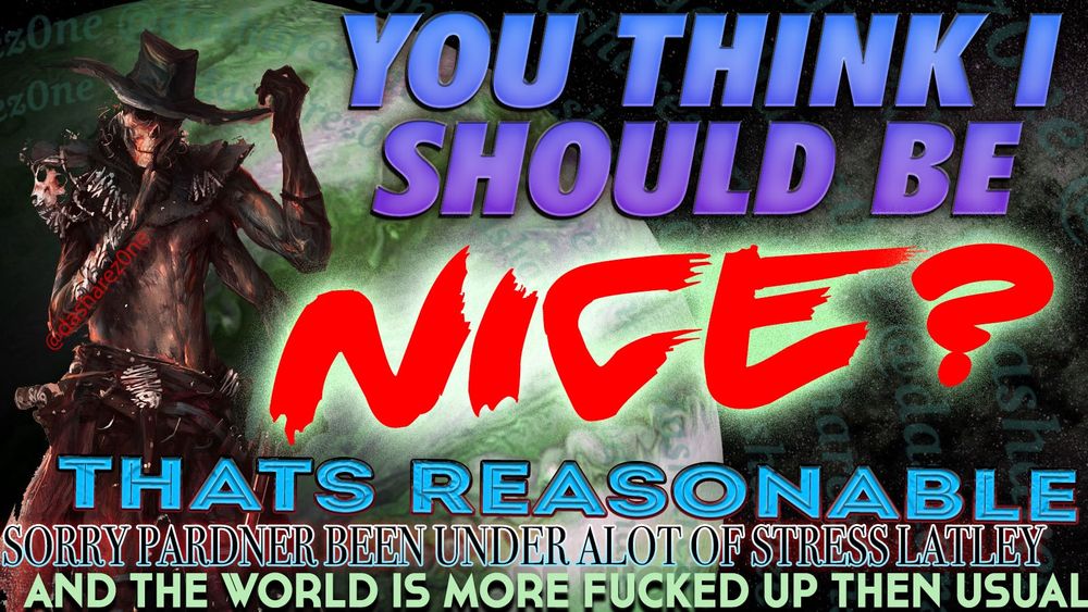 A SKELATONG WHOSE RIDEN DA RANGE OF DA MIND ,AND SAYEN "YOU THINK I SHOULD BE NICE? THATS REASONABLE, SORRY PARDNER BEEN UNDER ALOT OF STRESS LATLEY AND DA WORLD IS MORE FUCKED UP THEN USUAL" AND THERE RIGHT, ITS TIME TO FLEX YOUR NICEP AND SPREAD SOME GOOD VIBES AND GOOD CHEER TO OTHER'S ,LOTS OF SHIT GOING BAD LATLEY BUT YOU CAN BE DA CANDLE IN A DARKNESS ,OR DONT DO THAT IF YOU DONT WANT TOO, IM AN INMATE OF THIS PRISON PLANET NOT THE DAMB WARDEN - DASHARE.ZONE ADMIN