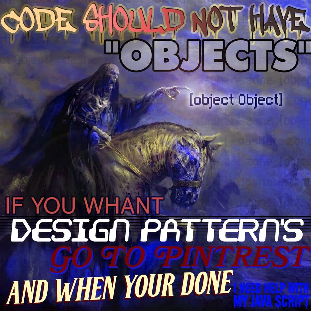 CODE SHOULD NOT HAVE OBJECTS ,IF YOU WHANT DESIGN PATTERN'S GO TO PINTETEST AND WHEN YOUR DONE I NEED HELP WITH MY JAVACSRIPT - [object Object] AND ITS A SKELATON WHOSE SICK OF TRYEN TO FIGURE OUT OBJET ORENTED PROGRAMMING THEY CALLED THAT SHYT "OOPS" FOR A REASON CAUSE IT WAS A DAMB MISTAKE!!!!!! - DASHARE.ZONE ADMIN