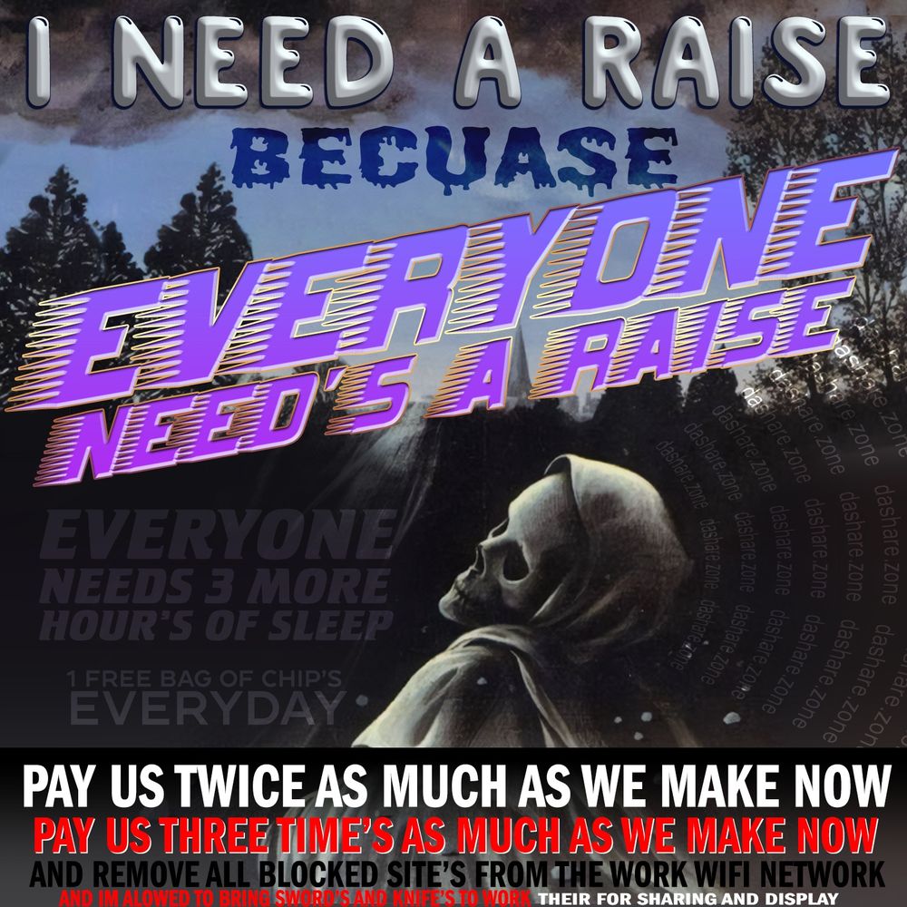 I NEED A RAISE BECUASE EVERYONE NEED'S A RAISE, EVERYONE NEEDS 3 MORE HOURS OF SLEEP, 1 FREE BAG OF CHIPS EVERY DAY, PAY US TWICE AS MUCH AS WE MAKE NOW,PAY US 3 TIMES AS MUCH AS WE MAKE NOW, AND REMOVE ALL BLOCKED SITE'S FROM THE WORK WIFI NETWORK ,AND IM ALLOWED TO BRING SWORS AND KNIFES TO WORK, THERE FOR SHARING AND DISPLAY - DASHARE.ZONE ADMIN

ADDITIONAL THOUGHT'S AT patreon.com/dasharez0ne 