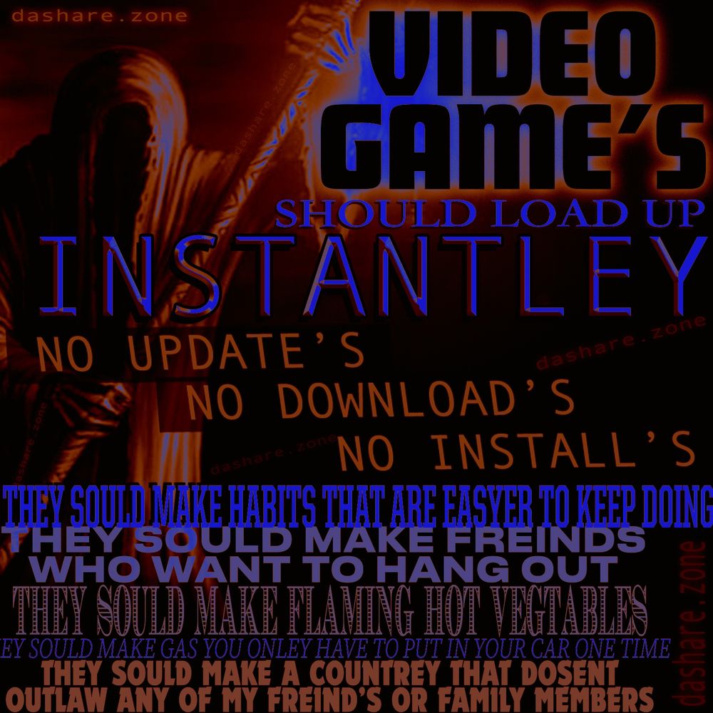 DA TEXT SAY'S ""VIDEO GAME'S SHOULD LOAD UP INSTANTLY, NO UPDATES NO DOWNLOAD'S NO INSTALLS, THEY SHOULD MAKE HABIT'S THAT ARE EASIER TO KEEP DOING, THEY SOULD MAKE FREINDS WHO WANT TO HANG OUT, THEY SHOULD MAKE FLAMIN HOT VEGETABELS, THEY SHOULD MAKE GAS YOU ONLY HAVE TO PUT IN YOUR CAR ONE TIME, THEY SHOULD MAKE ACOUNTRY THAT DOSENT OUTLAW ANY OF MY FIENDS OR FAMILY MEMBERS" - THESE ARE SOME OF MY IDEAS AND ANY ONE STANDING BETWEEN MY MIND AND THEIR REALIZATION IS DA ENEMY!!! DONT SAY IM THE ONE WHOSE NOT DOING THEM BECUASE YEA ITS TRUE FOR SOME OF THEM LIKE THE HABITS AND FORGETING TO PUT GAS IN MY CAR ,BUT MOST OF US HATE OURSELFS MORE THAN IT WOULD BE POSSIBLE FOR ANYONE ELSE TO HATE US , WEVE BEEN IN HERE THE WHOLE TIME AND WE KNOW HOW BAD IT IS ,,, AND IF YOU DONT AT LEAST HAVE CRITICISM OF YOUR OWN IDEA'S AND ACTIONS THEN YOUR MORE OF THE PROBLEM THEN I AM MOTHER FUCKER!!! ANYWAY DA MAIN POINT IS THAT WHEN YA GOT AN HOUR TO GAME AT NITE AFTER ALL YOUR SHYT IS DONE AND THE GAME MAKES YOU UPDATE FOR 47 MINUTES OUT OF THE HOUR THAT SHYT SHOULD BE ILEGGAL !! IM NO COP BUT I DONT EVEN WANT TO PLAY THE DAMB GAME'S ANYMORE THERE ALL SLOT MACHINES WITH ACHEVEMENT BADGES ANY WAY - EQUAL RIGHTS FOR EVERY HUMAN BEING OR BURN EVERYTHING DOWN I KNOW WHICH SIDE IM ON AND I KNOW HOW TO LIGHT A FIRE - DASHARE.ZONE ADMIN