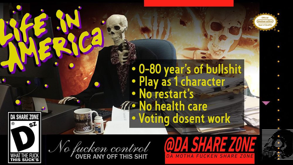 A SKELATAN AT A COMPUTER ON A BOX OF  VIDEO GAME "LIFE IN AMERICA" 
- 0-80 YEAR'S OF BULLSHIT
- PLAY AS 1 CHARCATER
- NO RESTSART'S
- NO HEALTH CARE
- VOTING DOSENT WORK
"NO FUCKEN CONTROL OVER ANY OF THIS SHIT" 
DA SHARE Z0NE "DSZ" - WHAT THE FUCK, THIS SUCK'S
OFFICIAL DASHAREZ0NE SEAL OF QUALITY

MORE THOUGHT'S AT patreon.com/dasharez0ne SUSCRIBE THERE NOW TO HELP ME KEEP MAKEN THESE AND GET ZINE'S AND SHYT IN DA MAIL - DASHARE.ZONE ADMIN