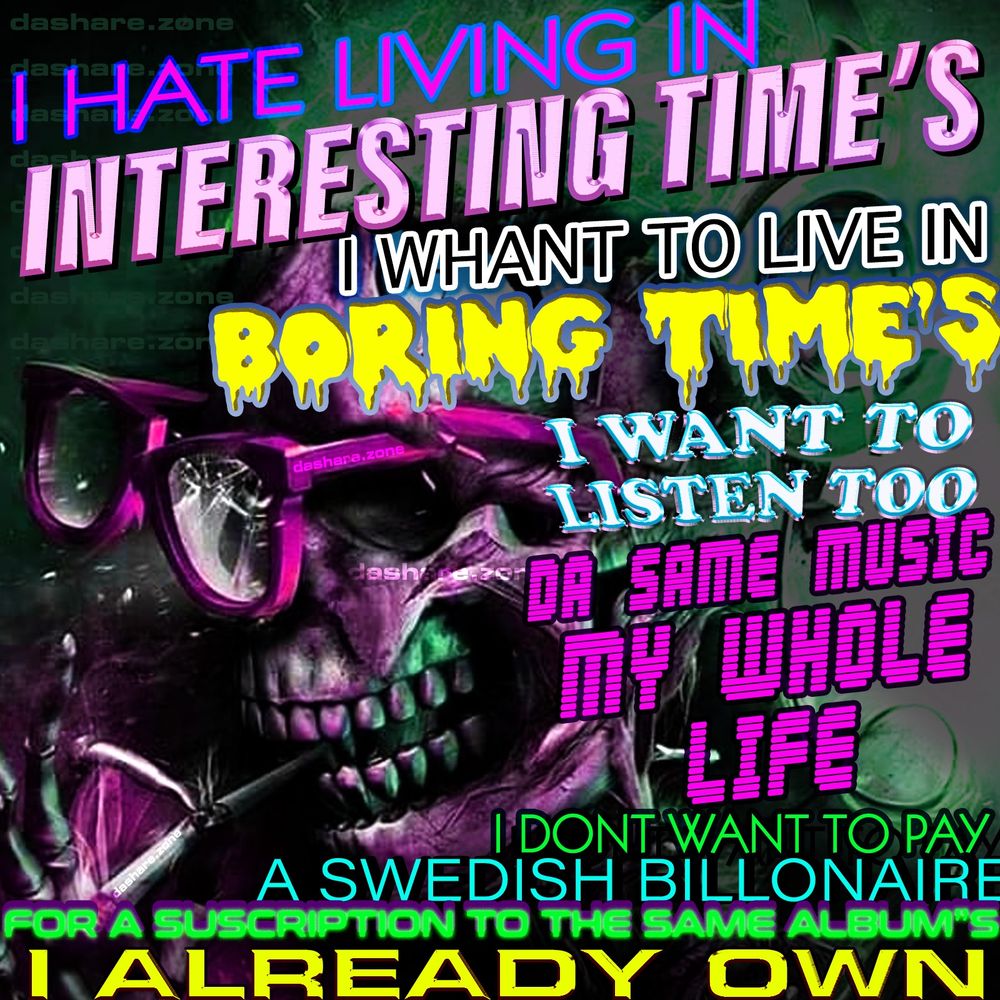 I HATE LIVING IN INTETESTING TIME'S
I WHAT TO LIVE IN BORING TIMES
I WANT TO LISTEN TO THE SAME MUSIC MY WHOL E LIFE
I DONT WANT TO PAY A SWEDDISH BILLIONAIRE FOR A SUBSCRIPTON TO THE SAME ALBUMS I ALREADY OWN
- A SKELTEON CONTEMPLATES DA SHIT OF REALITY AND TRYS TO SMOKE A BONE BUT THERE GLASSES BREAK - DA WORLD CANNOT LET A REAL ONE SURVIVE AND THRIVE WITHOUT FUCKIN UP THERE SHIT !!!! - YOUR SPOTIFY MONEY IS GOING TO FUND "A.I MUSIC" AND DA CEO OF IT SENDS MILLIONS OF HIS MONEY TO BUY A SHIT LOAD OF BOMBS , SOUNDS LIKE IM MAKEN THAT UP BUT NOPE HES JUST DUMPIN MONEY INTO LITERALY KILLING PEOPLE , IDK BUT I WOULDENT PAY FOR THAT SHIT , - DASHARE.ZONE ADMIN